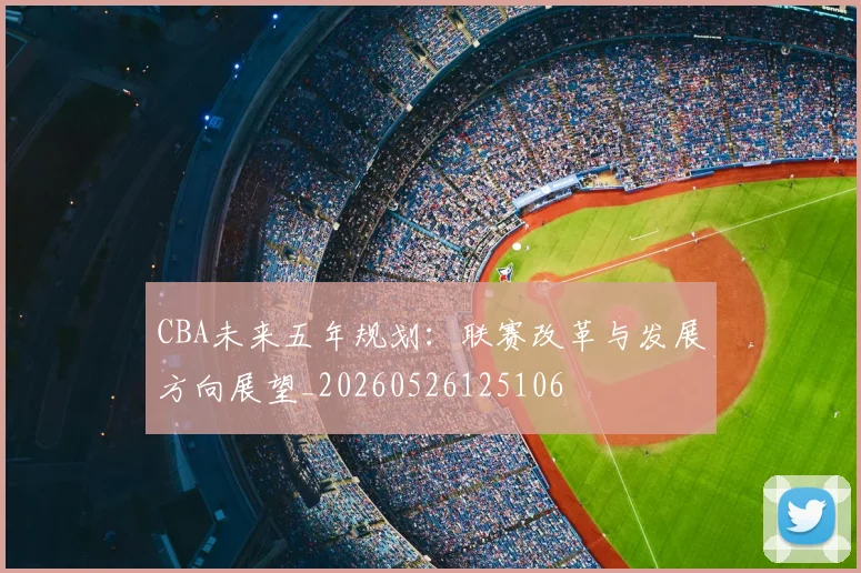 CBA未来五年规划：联赛改革与发展方向展望_20260526125106