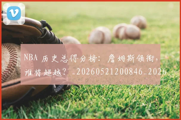 NBA 历史总得分榜：詹姆斯领衔，谁将超越？_20260521200846_20260606165538