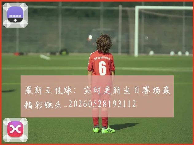 最新五佳球：实时更新当日赛场最精彩镜头_20260528193112
