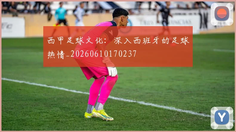 西甲足球文化：深入西班牙的足球热情_20260610170237