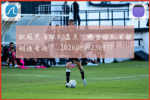 欧冠黑马球队盘点：哪些球队可能创造奇迹？_20260609230937