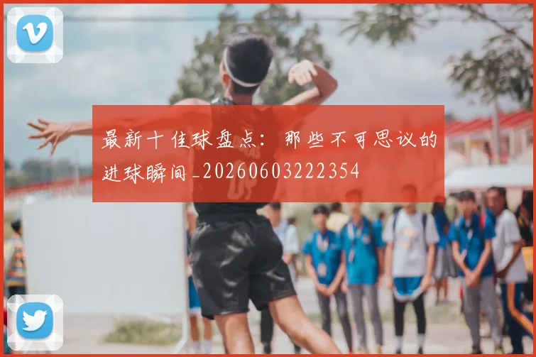 最新十佳球盘点:那些不可思议的进球瞬间_20260603222354