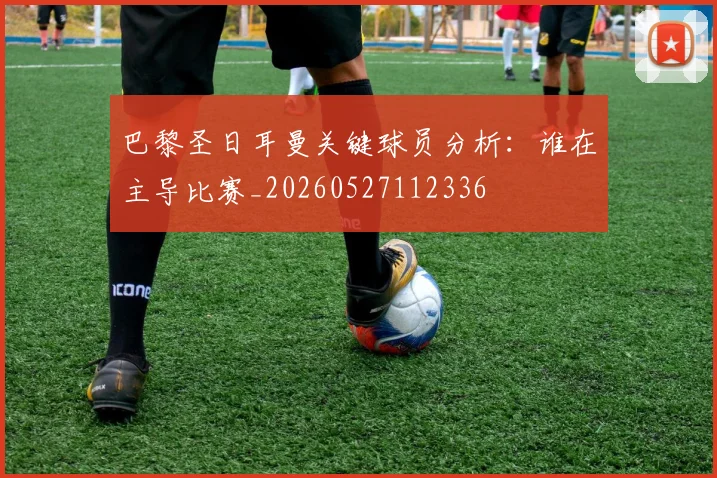 巴黎圣日耳曼关键球员分析：谁在主导比赛_20260527112336