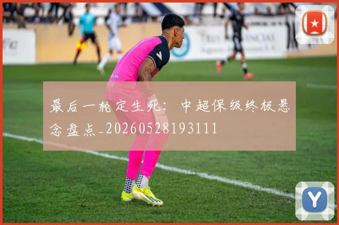 最后一轮定生死：中超保级终极悬念盘点_20260528193111