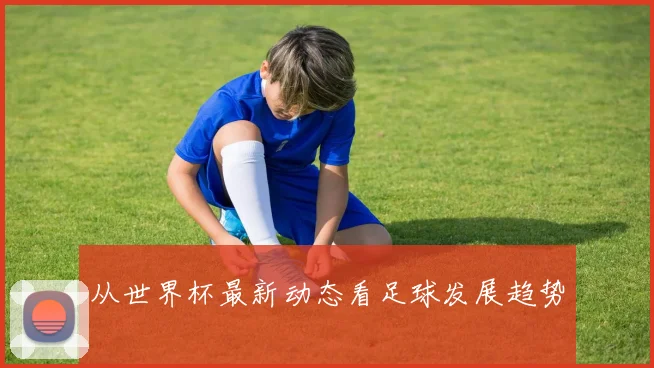 从世界杯最新动态看足球发展趋势