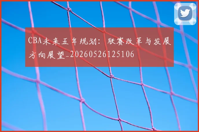 CBA未来五年规划：联赛改革与发展方向展望_20260526125106